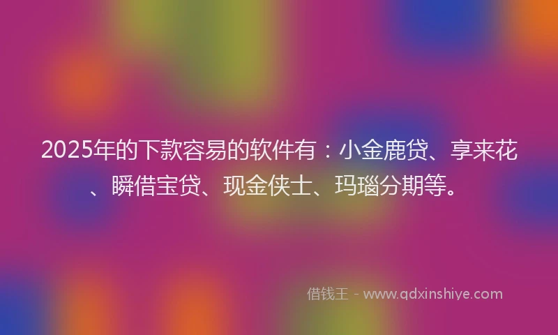 2025年的下款容易的软件有：小金鹿贷、享来花、瞬借宝贷、现金侠士、玛瑙分期等。