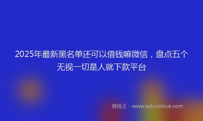 2025年最新黑名单还可以借钱嘛微信，盘点五个无视一切是人就下款平台
