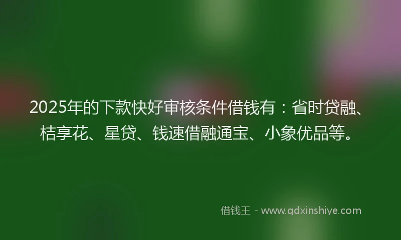 2025年的下款快好审核条件借钱有：省时贷融、桔享花、星贷、钱速借融通宝、小象优品等。