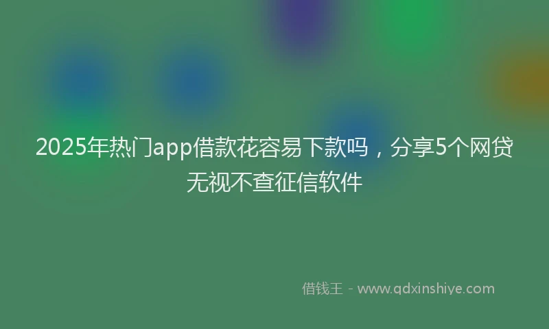 2025年热门app借款花容易下款吗，分享5个网贷无视不查征信软件