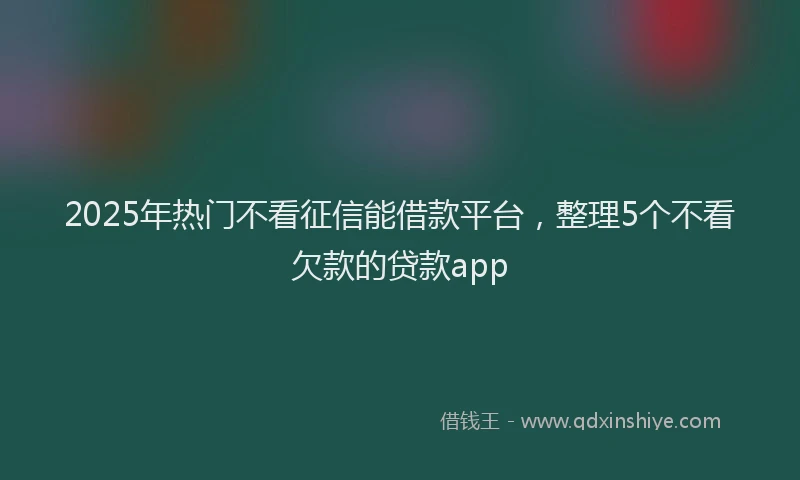 2025年热门不看征信能借款平台，整理5个不看欠款的贷款app
