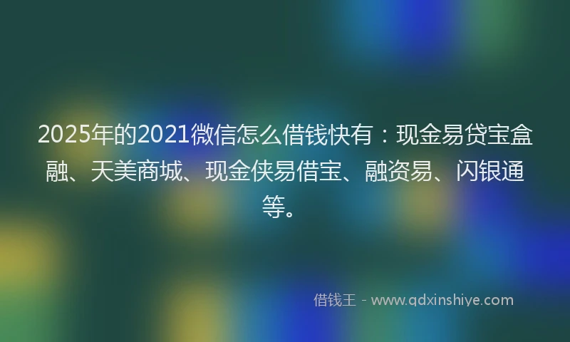 2025年的2021微信怎么借钱快有：现金易贷宝盒融、天美商城、现金侠易借宝、融资易、闪银通等。