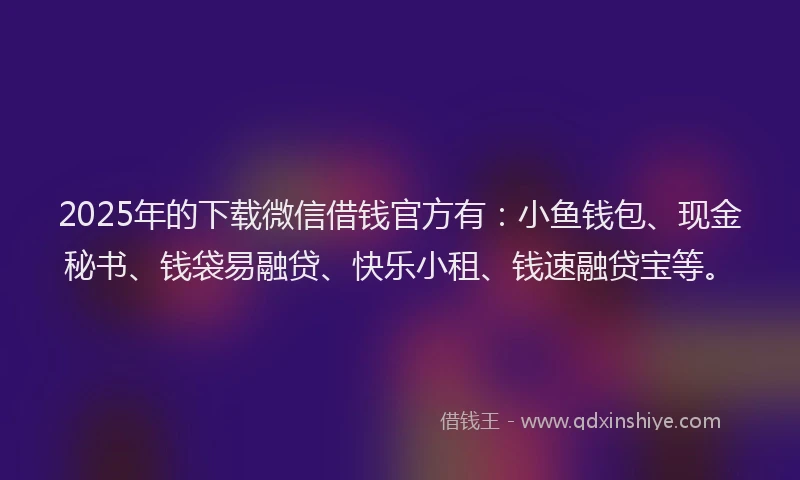 2025年的下载微信借钱官方有：小鱼钱包、现金秘书、钱袋易融贷、快乐小租、钱速融贷宝等。