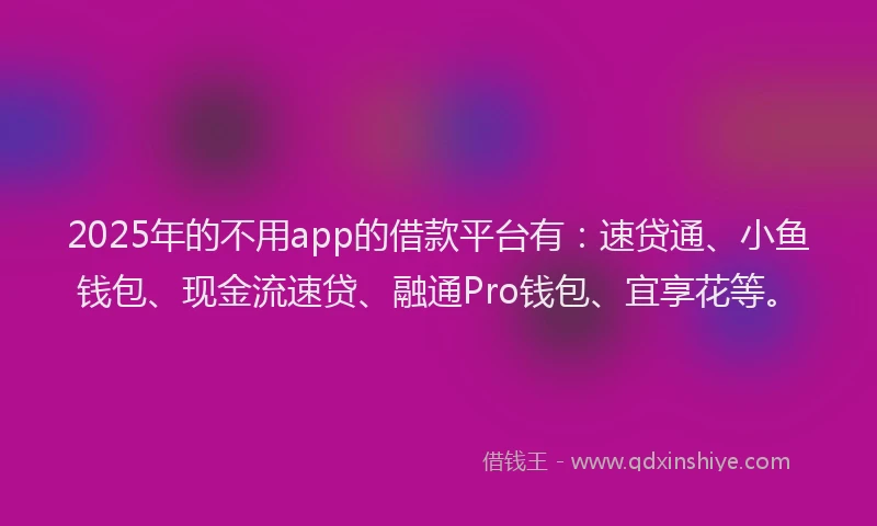 2025年的不用app的借款平台有：速贷通、小鱼钱包、现金流速贷、融通Pro钱包、宜享花等。