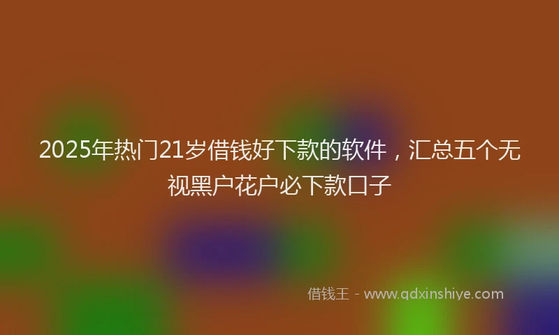 2025年热门21岁借钱好下款的软件，汇总五个无视黑户花户必下款口子