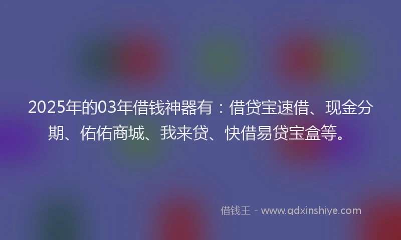 2025年的03年借钱神器有：借贷宝速借、现金分期、佑佑商城、我来贷、快借易贷宝盒等。