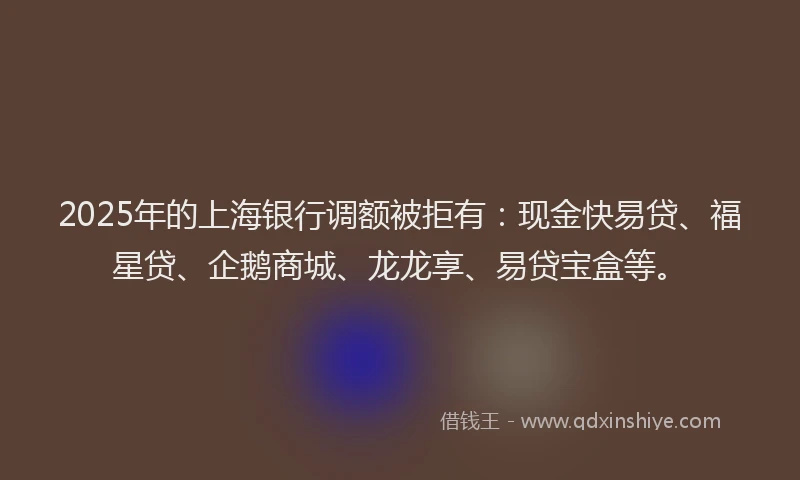 2025年的上海银行调额被拒有：现金快易贷、福星贷、企鹅商城、龙龙享、易贷宝盒等。