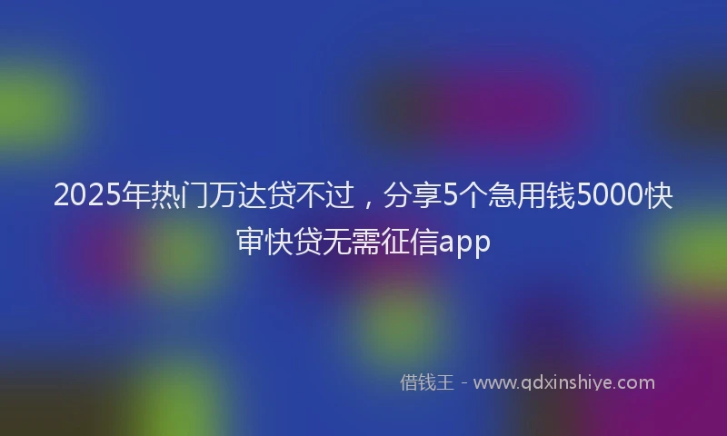 2025年热门万达贷不过，分享5个急用钱5000快审快贷无需征信app