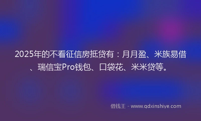 2025年的不看征信房抵贷有：月月盈、米族易借、瑞信宝Pro钱包、口袋花、米米贷等。