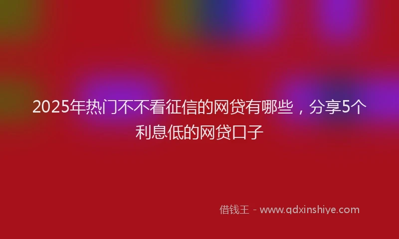 2025年热门不不看征信的网贷有哪些，分享5个利息低的网贷口子