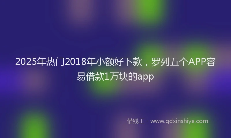 2025年热门2018年小额好下款，罗列五个APP容易借款1万块的app