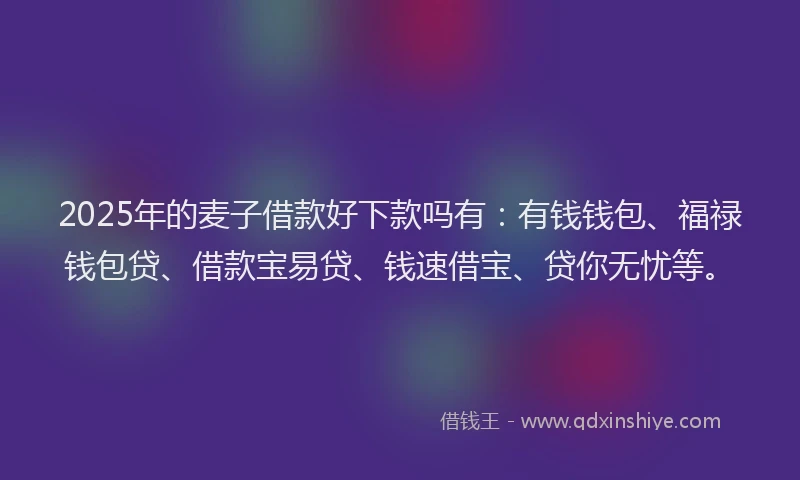 2025年的麦子借款好下款吗有：有钱钱包、福禄钱包贷、借款宝易贷、钱速借宝、贷你无忧等。