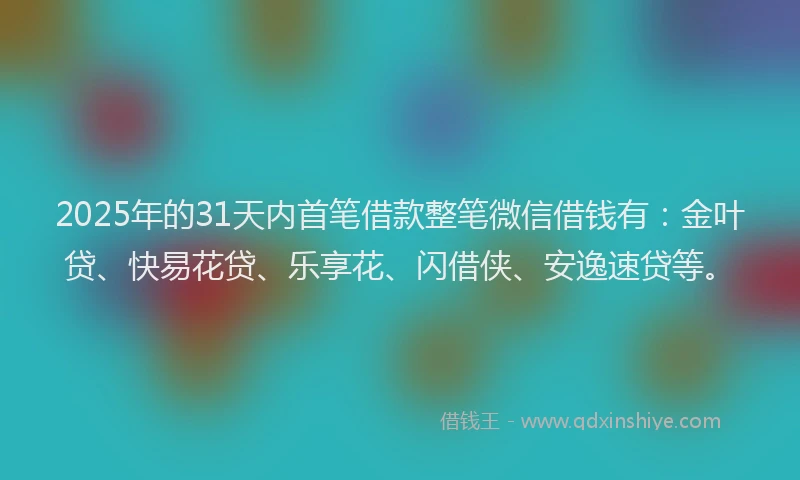 2025年的31天内首笔借款整笔微信借钱有：金叶贷、快易花贷、乐享花、闪借侠、安逸速贷等。