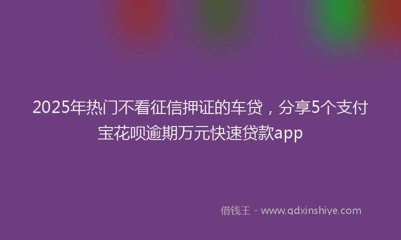 2025年热门不看征信押证的车贷，分享5个支付宝花呗逾期万元快速贷款app