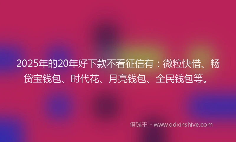 2025年的20年好下款不看征信有：微粒快借、畅贷宝钱包、时代花、月亮钱包、全民钱包等。