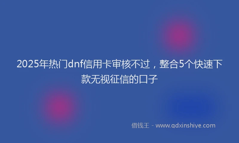 2025年热门dnf信用卡审核不过，整合5个快速下款无视征信的口子