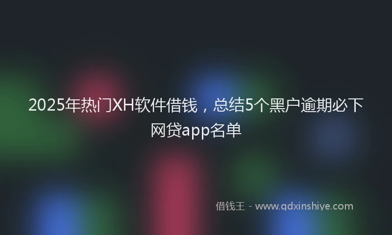 2025年热门XH软件借钱，总结5个黑户逾期必下网贷app名单