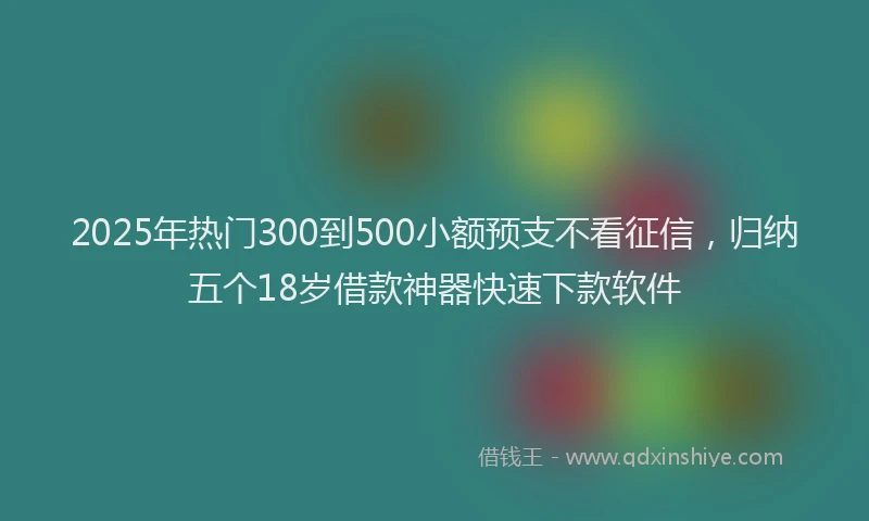2025年热门300到500小额预支不看征信，归纳五个18岁借款神器快速下款软件