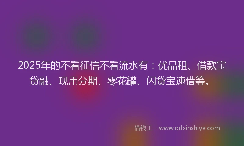 2025年的不看征信不看流水有：优品租、借款宝贷融、现用分期、零花罐、闪贷宝速借等。