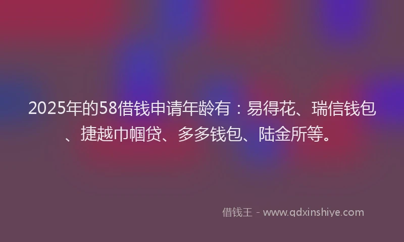 2025年的58借钱申请年龄有：易得花、瑞信钱包、捷越巾帼贷、多多钱包、陆金所等。