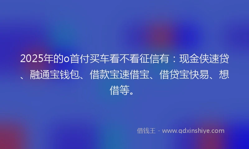 2025年的o首付买车看不看征信有：现金侠速贷、融通宝钱包、借款宝速借宝、借贷宝快易、想借等。