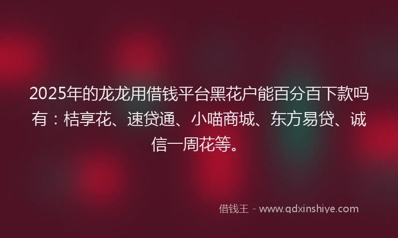 2025年的龙龙用借钱平台黑花户能百分百下款吗有：桔享花、速贷通、小喵商城、东方易贷、诚信一周花等。
