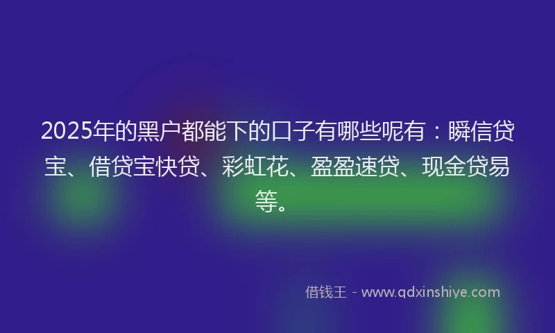2025年的黑户都能下的口子有哪些呢有：瞬信贷宝、借贷宝快贷、彩虹花、盈盈速贷、现金贷易等。