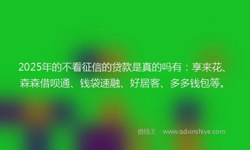 2025年的不看征信的贷款是真的吗有：享来花、森森借呗通、钱袋速融、好居客、多多钱包等。