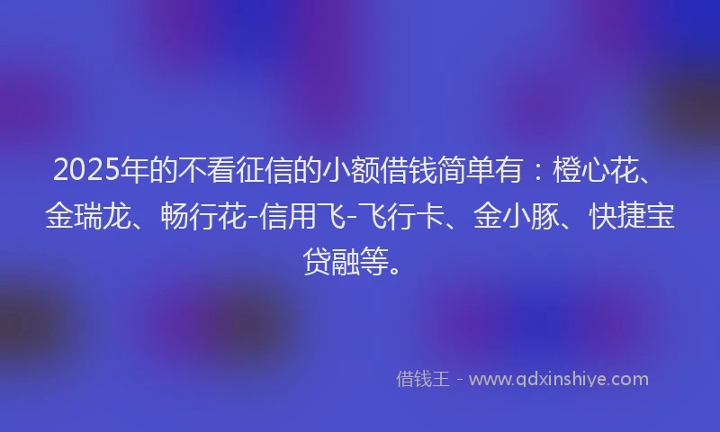 2025年的不看征信的小额借钱简单有：橙心花、金瑞龙、畅行花-信用飞-飞行卡、金小豚、快捷宝贷融等。