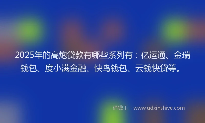 2025年的高炮贷款有哪些系列有：亿运通、金瑞钱包、度小满金融、快鸟钱包、云钱快贷等。