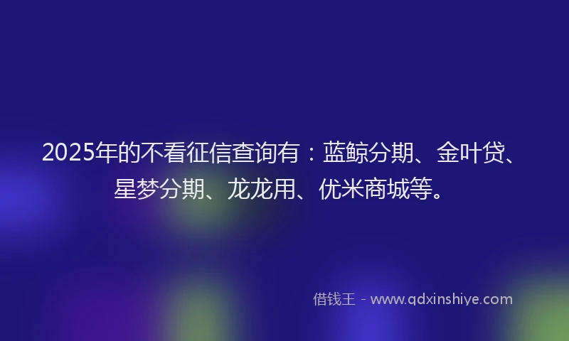 2025年的不看征信查询有：蓝鲸分期、金叶贷、星梦分期、龙龙用、优米商城等。