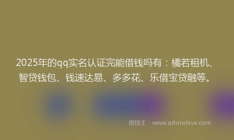 2025年的qq实名认证完能借钱吗有：橘若租机、智贷钱包、钱速达易、多多花、乐借宝贷融等。
