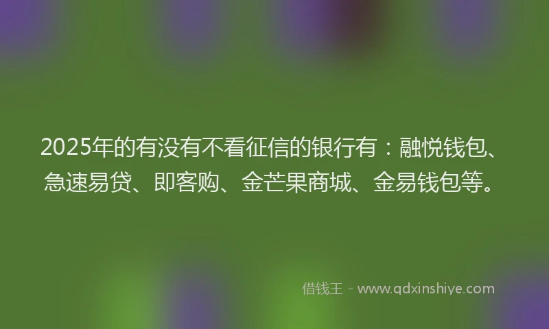 2025年的有没有不看征信的银行有：融悦钱包、急速易贷、即客购、金芒果商城、金易钱包等。