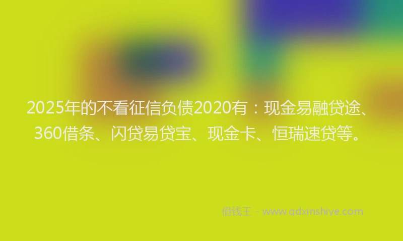 2025年的不看征信负债2020有：现金易融贷途、360借条、闪贷易贷宝、现金卡、恒瑞速贷等。