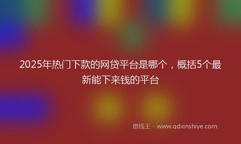 2025年热门下款的网贷平台是哪个，概括5个最新能下来钱的平台