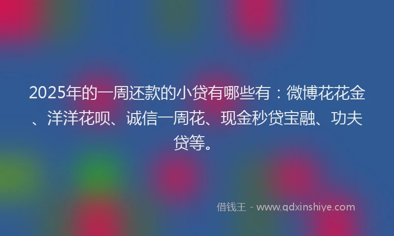 2025年的一周还款的小贷有哪些有：微博花花金、洋洋花呗、诚信一周花、现金秒贷宝融、功夫贷等。