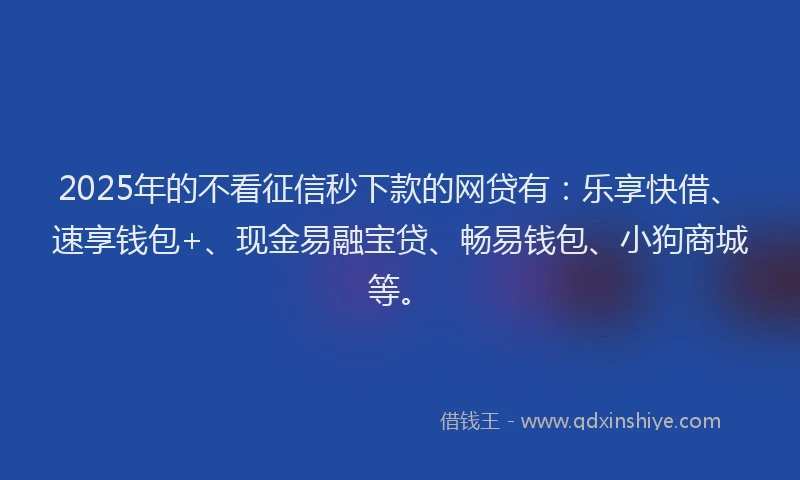 2025年的不看征信秒下款的网贷有：乐享快借、速享钱包+、现金易融宝贷、畅易钱包、小狗商城等。