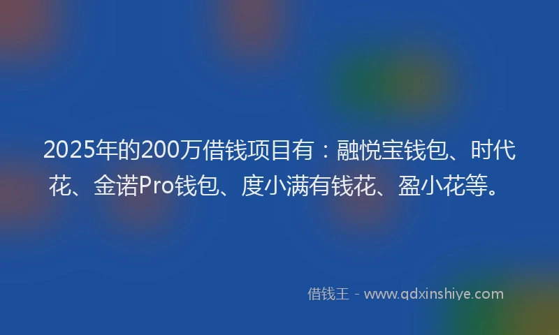 2025年的200万借钱项目有：融悦宝钱包、时代花、金诺Pro钱包、度小满有钱花、盈小花等。