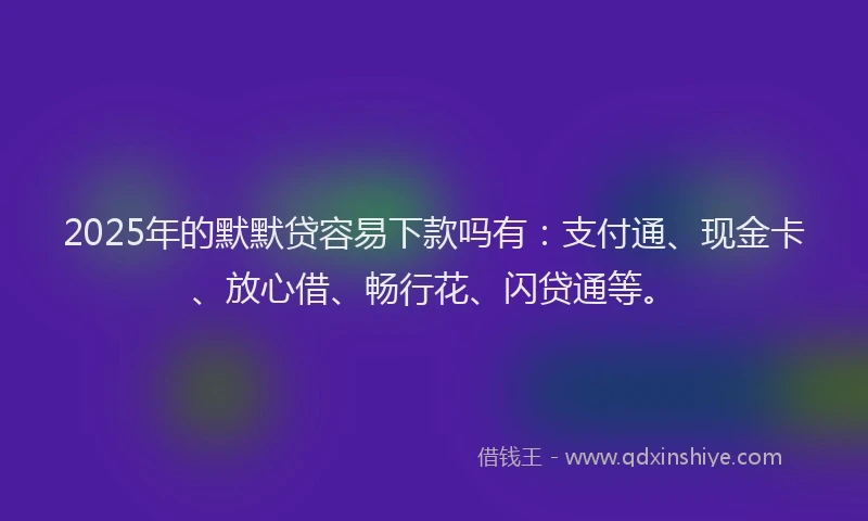 2025年的默默贷容易下款吗有：支付通、现金卡、放心借、畅行花、闪贷通等。