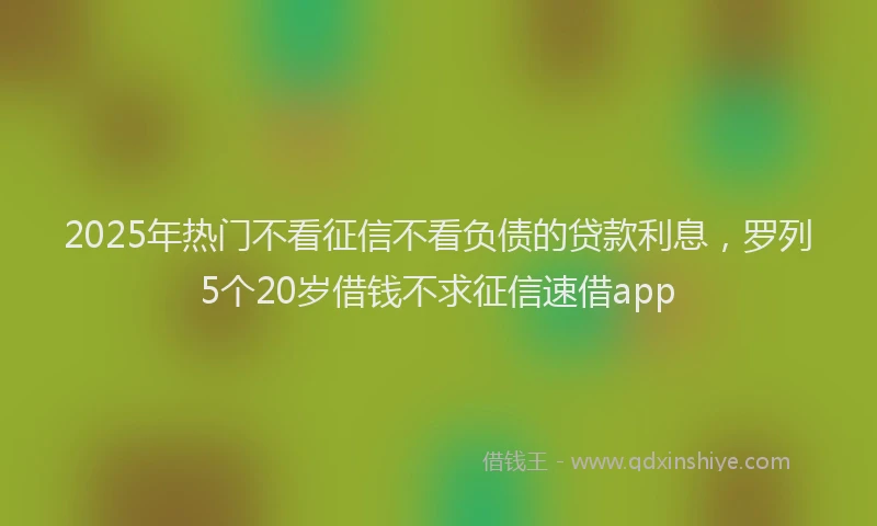 2025年热门不看征信不看负债的贷款利息，罗列5个20岁借钱不求征信速借app
