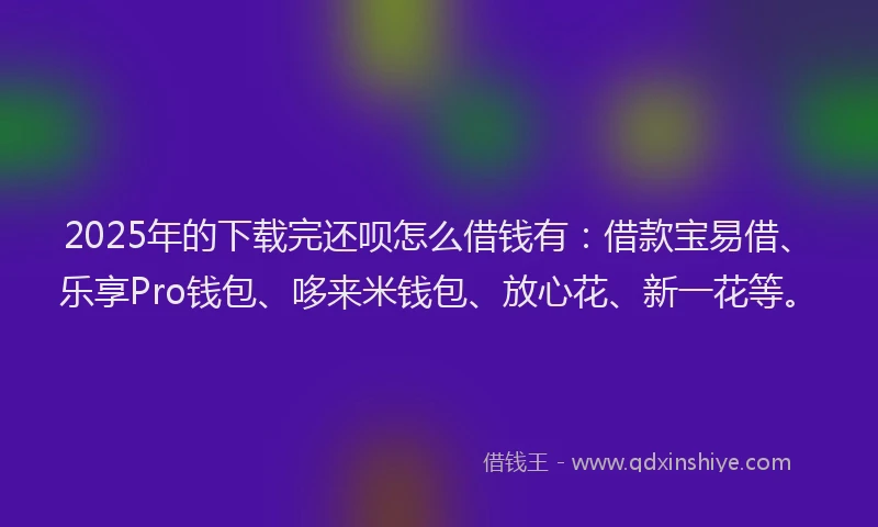 2025年的下载完还呗怎么借钱有:借款宝易借、乐享Pro钱包、哆来米钱包、放心花、新一花等。