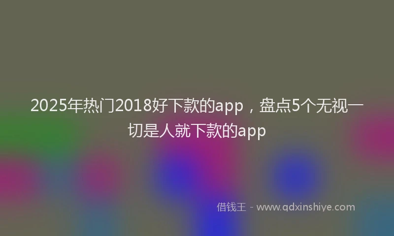 2025年热门2018好下款的app，盘点5个无视一切是人就下款的app