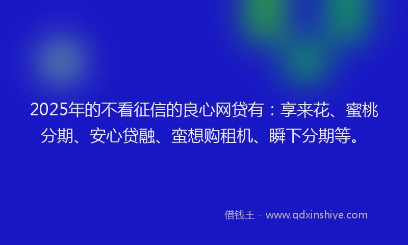 2025年的不看征信的良心网贷有：享来花、蜜桃分期、安心贷融、蛮想购租机、瞬下分期等。
