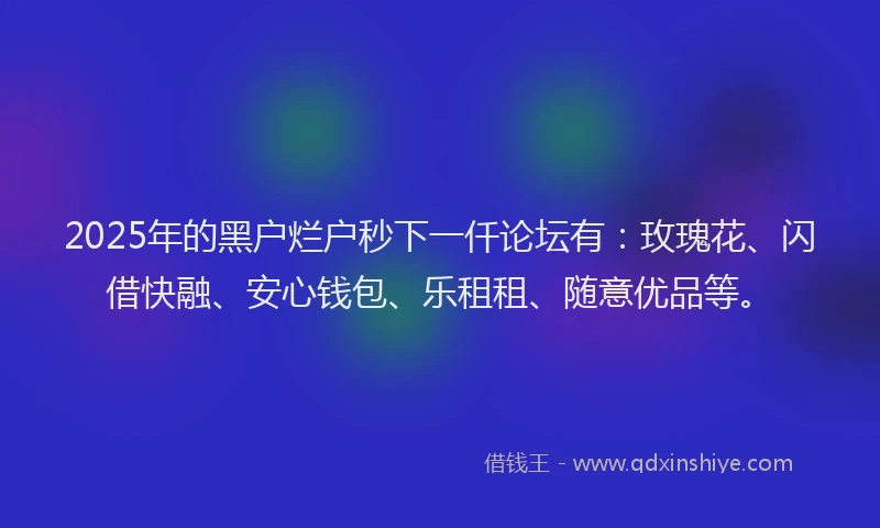 2025年的黑户烂户秒下一仟论坛有：玫瑰花、闪借快融、安心钱包、乐租租、随意优品等。