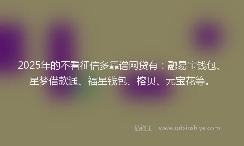 2025年的不看征信多靠谱网贷有：融易宝钱包、星梦借款通、福星钱包、榕贝、元宝花等。
