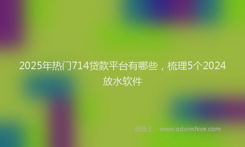 2025年热门714贷款平台有哪些，梳理5个2024放水软件