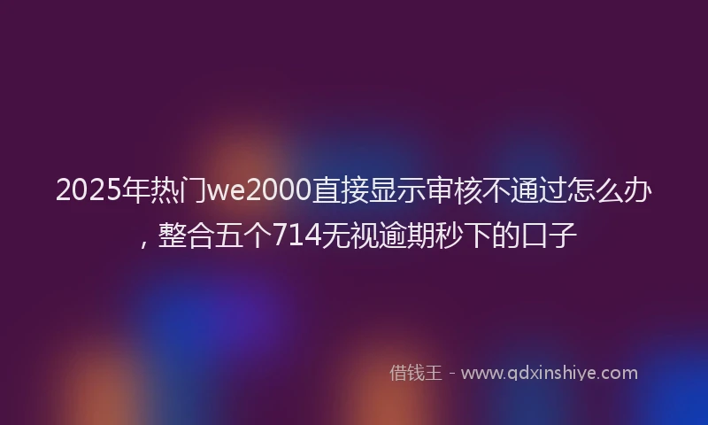 2025年热门we2000直接显示审核不通过怎么办,整合五个714无视逾期秒下的口子