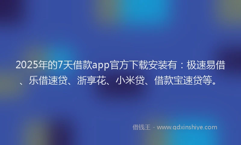 2025年的7天借款app官方下载安装有：极速易借、乐借速贷、浙享花、小米贷、借款宝速贷等。