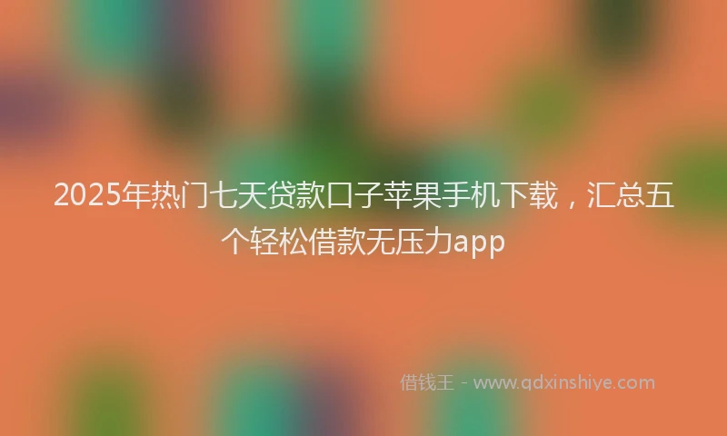 2025年热门七天贷款口子苹果手机下载，汇总五个轻松借款无压力app