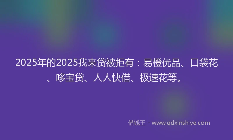 2025年的2025我来贷被拒有：易橙优品、口袋花、哆宝贷、人人快借、极速花等。